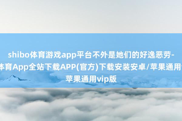 shibo体育游戏app平台不外是她们的好逸恶劳-世博体育App全站下载APP(官方)下载安装安卓/苹果通用vip版