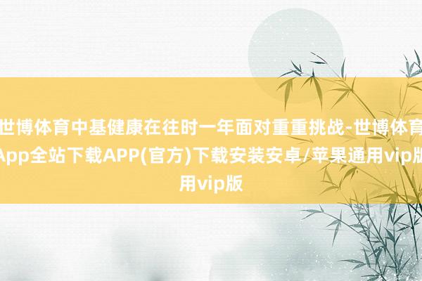 世博体育中基健康在往时一年面对重重挑战-世博体育App全站下载APP(官方)下载安装安卓/苹果通用vip版