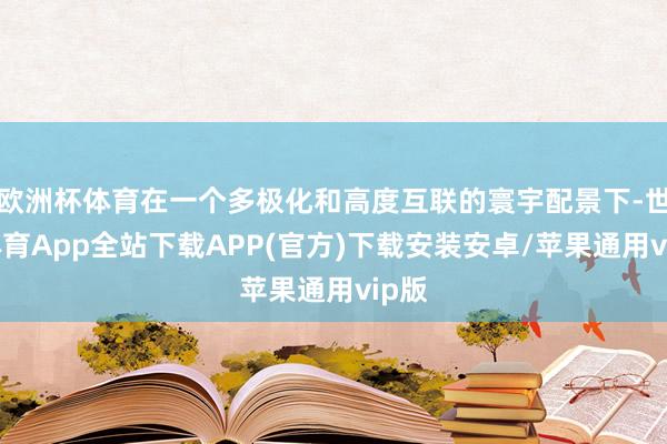 欧洲杯体育在一个多极化和高度互联的寰宇配景下-世博体育App全站下载APP(官方)下载安装安卓/苹果通用vip版