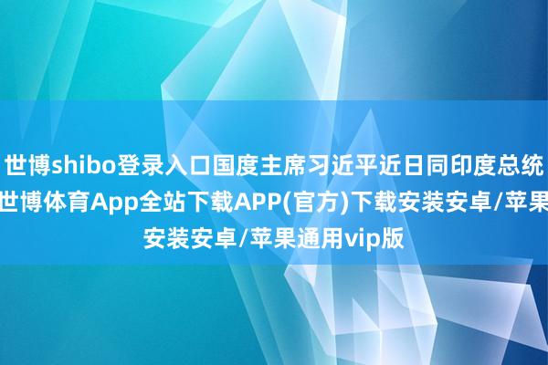 世博shibo登录入口国度主席习近平近日同印度总统互致贺电-世博体育App全站下载APP(官方)下载安装安卓/苹果通用vip版