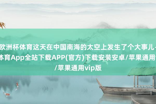 欧洲杯体育这天在中国南海的太空上发生了个大事儿-世博体育App全站下载APP(官方)下载安装安卓/苹果通用vip版