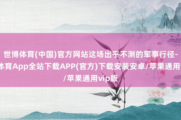 世博体育(中国)官方网站这场出乎不测的军事行径-世博体育App全站下载APP(官方)下载安装安卓/苹果通用vip版