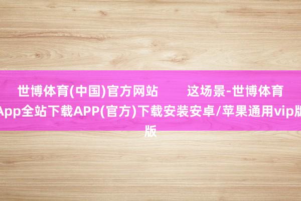 世博体育(中国)官方网站        这场景-世博体育App全站下载APP(官方)下载安装安卓/苹果通用vip版