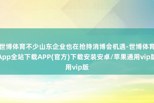 世博体育不少山东企业也在抢持消博会机遇-世博体育App全站下载APP(官方)下载安装安卓/苹果通用vip版