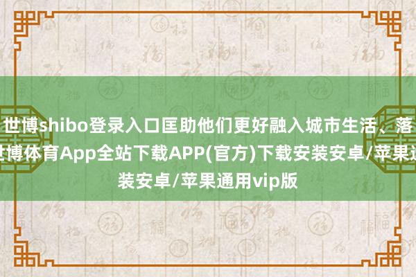 世博shibo登录入口匡助他们更好融入城市生活、落地生根-世博体育App全站下载APP(官方)下载安装安卓/苹果通用vip版