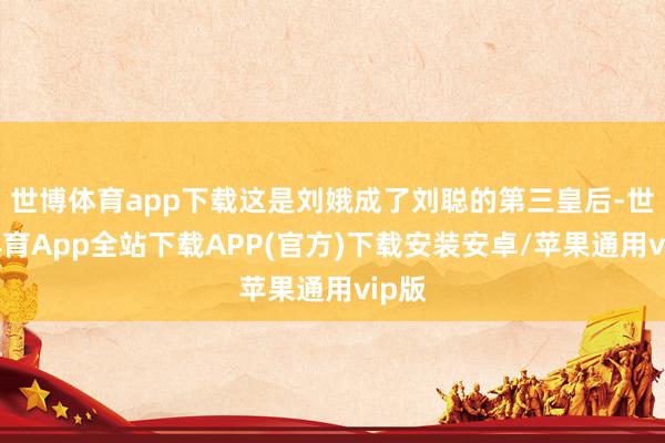 世博体育app下载这是刘娥成了刘聪的第三皇后-世博体育App全站下载APP(官方)下载安装安卓/苹果通用vip版