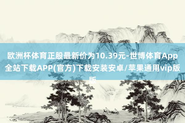 欧洲杯体育正股最新价为10.39元-世博体育App全站下载APP(官方)下载安装安卓/苹果通用vip版
