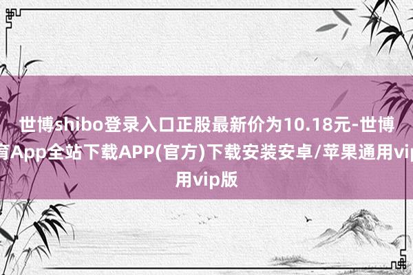 世博shibo登录入口正股最新价为10.18元-世博体育App全站下载APP(官方)下载安装安卓/苹果通用vip版