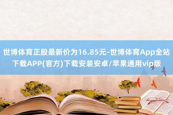 世博体育正股最新价为16.85元-世博体育App全站下载APP(官方)下载安装安卓/苹果通用vip版