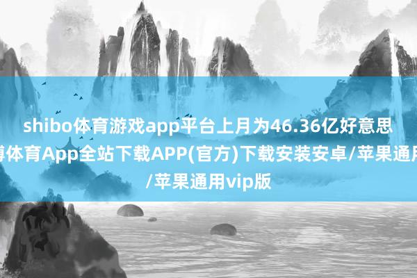shibo体育游戏app平台上月为46.36亿好意思元-世博体育App全站下载APP(官方)下载安装安卓/苹果通用vip版