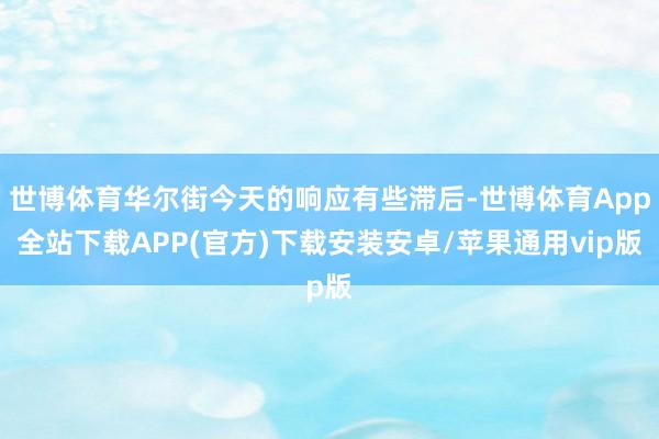 世博体育华尔街今天的响应有些滞后-世博体育App全站下载APP(官方)下载安装安卓/苹果通用vip版
