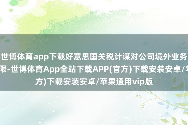 世博体育app下载好意思国关税计谋对公司境外业务的径直影响有限-世博体育App全站下载APP(官方)下载安装安卓/苹果通用vip版