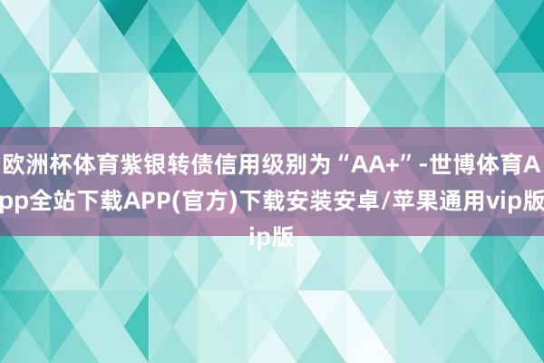 欧洲杯体育紫银转债信用级别为“AA+”-世博体育App全站下载APP(官方)下载安装安卓/苹果通用vip版