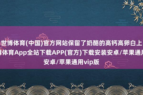 世博体育(中国)官方网站保留了奶酪的高钙高卵白上风-世博体育App全站下载APP(官方)下载安装安卓/苹果通用vip版