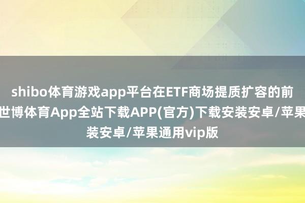 shibo体育游戏app平台在ETF商场提质扩容的前提和基础-世博体育App全站下载APP(官方)下载安装安卓/苹果通用vip版