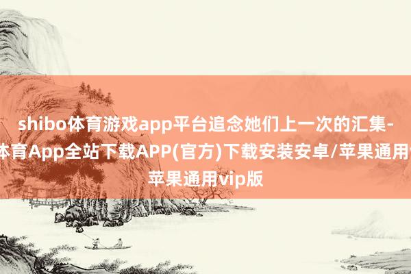 shibo体育游戏app平台追念她们上一次的汇集-世博体育App全站下载APP(官方)下载安装安卓/苹果通用vip版