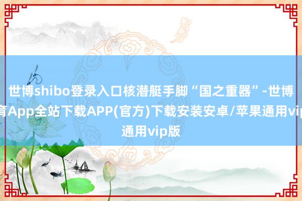 世博shibo登录入口核潜艇手脚“国之重器”-世博体育App全站下载APP(官方)下载安装安卓/苹果通用vip版