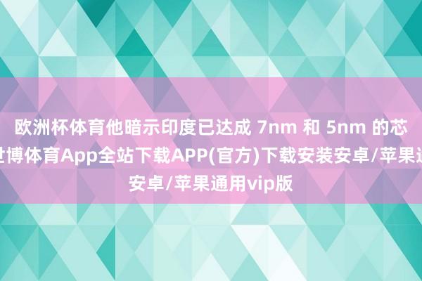 欧洲杯体育他暗示印度已达成 7nm 和 5nm 的芯片蓄意-世博体育App全站下载APP(官方)下载安装安卓/苹果通用vip版