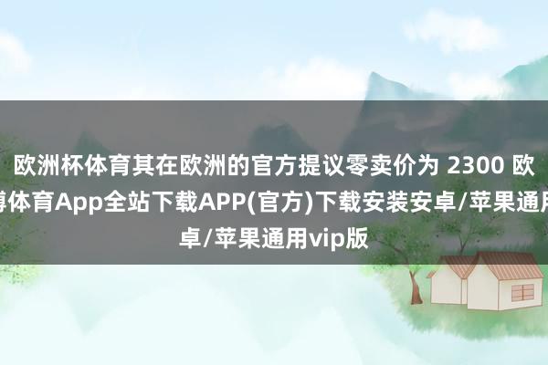 欧洲杯体育其在欧洲的官方提议零卖价为 2300 欧元-世博体育App全站下载APP(官方)下载安装安卓/苹果通用vip版