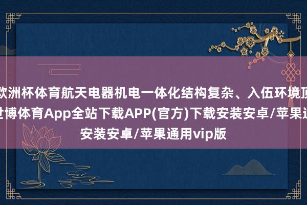 欧洲杯体育航天电器机电一体化结构复杂、入伍环境顶点尖刻-世博体育App全站下载APP(官方)下载安装安卓/苹果通用vip版