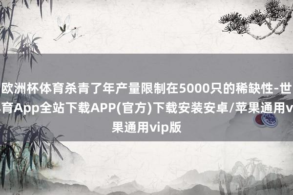 欧洲杯体育杀青了年产量限制在5000只的稀缺性-世博体育App全站下载APP(官方)下载安装安卓/苹果通用vip版