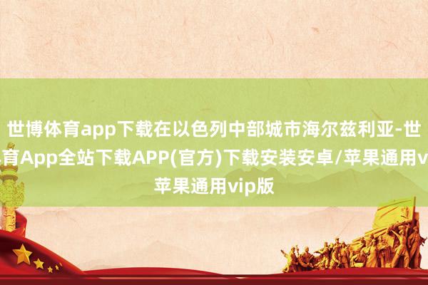 世博体育app下载在以色列中部城市海尔兹利亚-世博体育App全站下载APP(官方)下载安装安卓/苹果通用vip版