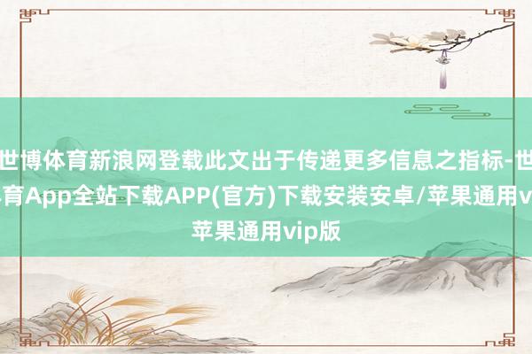 世博体育新浪网登载此文出于传递更多信息之指标-世博体育App全站下载APP(官方)下载安装安卓/苹果通用vip版