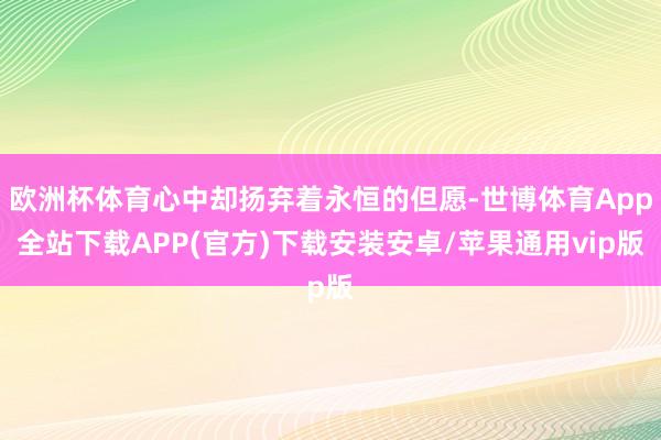 欧洲杯体育心中却扬弃着永恒的但愿-世博体育App全站下载APP(官方)下载安装安卓/苹果通用vip版