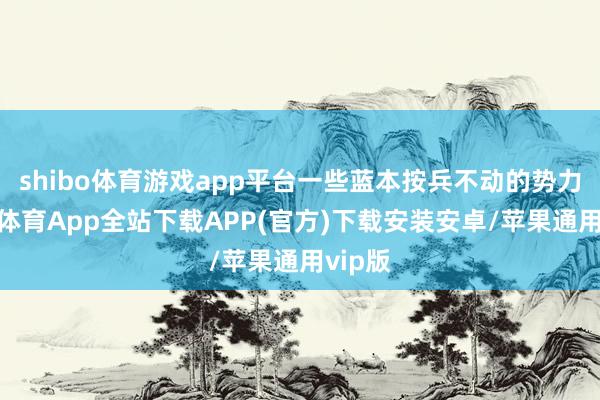 shibo体育游戏app平台一些蓝本按兵不动的势力-世博体育App全站下载APP(官方)下载安装安卓/苹果通用vip版