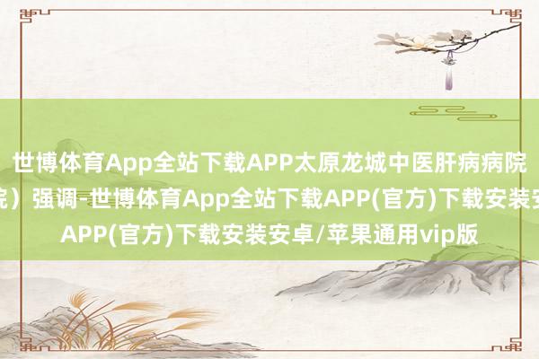 世博体育App全站下载APP太原龙城中医肝病病院（太原中医肝病病院）强调-世博体育App全站下载APP(官方)下载安装安卓/苹果通用vip版