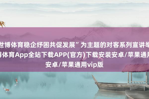 世博体育稳企纾困共促发展”为主题的对客系列宣讲举止-世博体育App全站下载APP(官方)下载安装安卓/苹果通用vip版