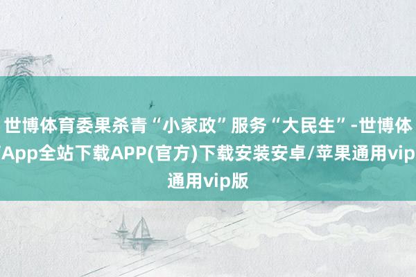 世博体育委果杀青“小家政”服务“大民生”-世博体育App全站下载APP(官方)下载安装安卓/苹果通用vip版
