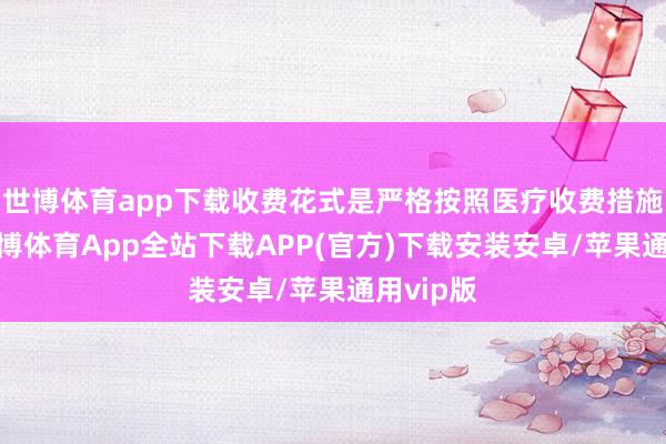 世博体育app下载收费花式是严格按照医疗收费措施实施-世博体育App全站下载APP(官方)下载安装安卓/苹果通用vip版