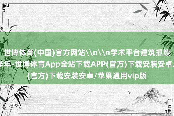 世博体育(中国)官方网站\n\n学术平台建筑抓续夯实\n\n上半年-世博体育App全站下载APP(官方)下载安装安卓/苹果通用vip版