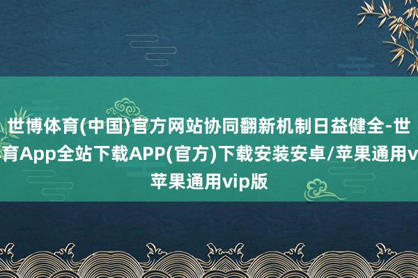 世博体育(中国)官方网站协同翻新机制日益健全-世博体育App全站下载APP(官方)下载安装安卓/苹果通用vip版