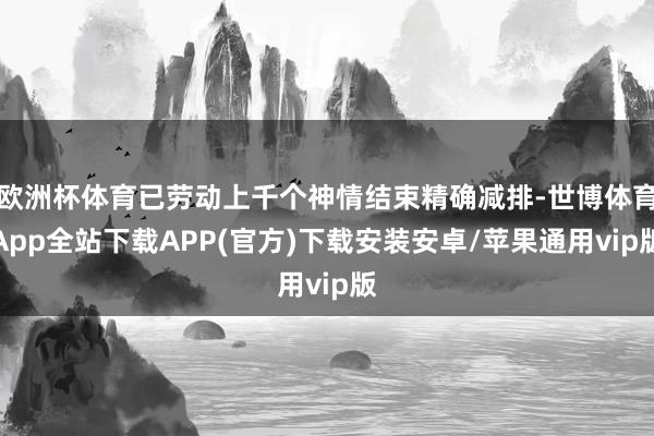 欧洲杯体育已劳动上千个神情结束精确减排-世博体育App全站下载APP(官方)下载安装安卓/苹果通用vip版