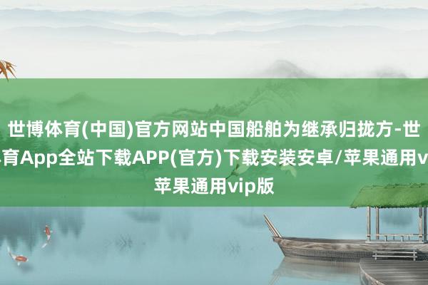 世博体育(中国)官方网站中国船舶为继承归拢方-世博体育App全站下载APP(官方)下载安装安卓/苹果通用vip版