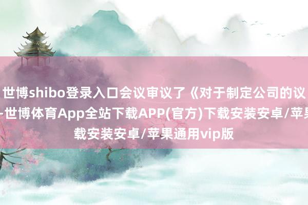 世博shibo登录入口会议审议了《对于制定公司的议案》等文献-世博体育App全站下载APP(官方)下载安装安卓/苹果通用vip版