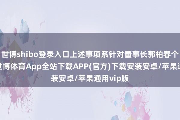世博shibo登录入口上述事项系针对董事长郭柏春个东谈主-世博体育App全站下载APP(官方)下载安装安卓/苹果通用vip版