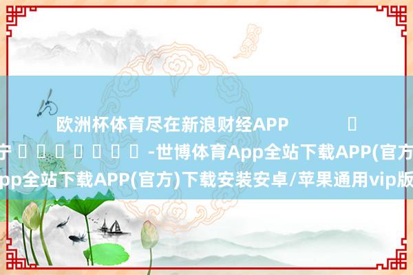 欧洲杯体育尽在新浪财经APP            						包袱裁剪：王许宁 							-世博体育App全站下载APP(官方)下载安装安卓/苹果通用vip版
