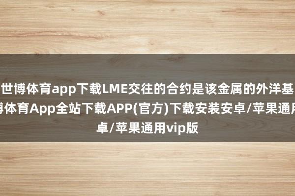 世博体育app下载LME交往的合约是该金属的外洋基准-世博体育App全站下载APP(官方)下载安装安卓/苹果通用vip版