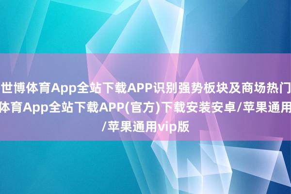 世博体育App全站下载APP识别强势板块及商场热门-世博体育App全站下载APP(官方)下载安装安卓/苹果通用vip版