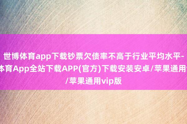 世博体育app下载钞票欠债率不高于行业平均水平-世博体育App全站下载APP(官方)下载安装安卓/苹果通用vip版