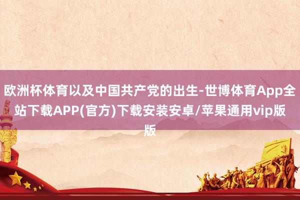 欧洲杯体育以及中国共产党的出生-世博体育App全站下载APP(官方)下载安装安卓/苹果通用vip版