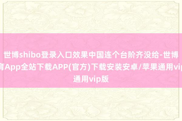 世博shibo登录入口效果中国连个台阶齐没给-世博体育App全站下载APP(官方)下载安装安卓/苹果通用vip版