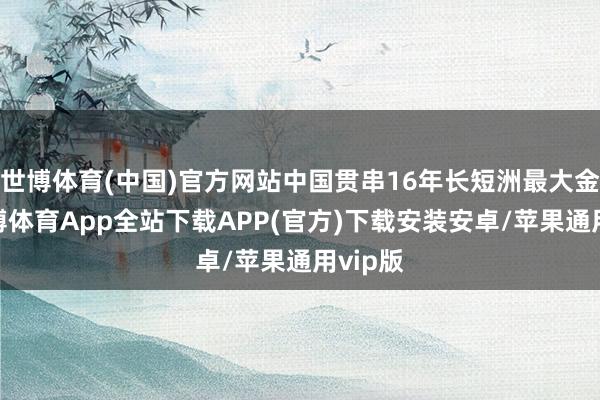 世博体育(中国)官方网站中国贯串16年长短洲最大金主-世博体育App全站下载APP(官方)下载安装安卓/苹果通用vip版
