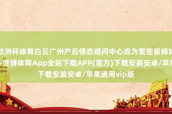 欧洲杯体育白云广州产后情态顾问中心成为繁密新姆妈信托的选定-世博体育App全站下载APP(官方)下载安装安卓/苹果通用vip版