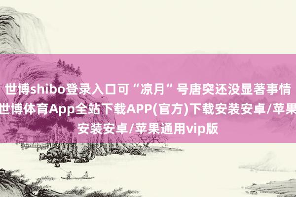 世博shibo登录入口可“凉月”号唐突还没显著事情的严重性-世博体育App全站下载APP(官方)下载安装安卓/苹果通用vip版