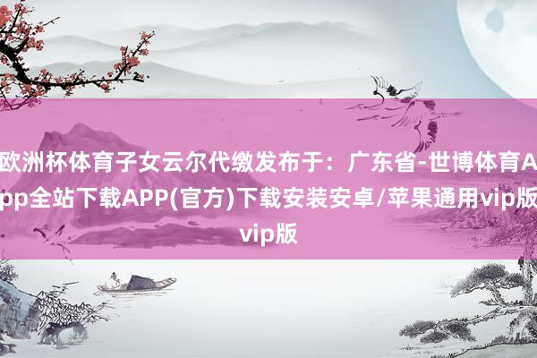 欧洲杯体育子女云尔代缴发布于：广东省-世博体育App全站下载APP(官方)下载安装安卓/苹果通用vip版