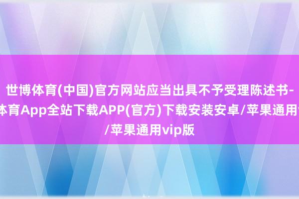 世博体育(中国)官方网站应当出具不予受理陈述书-世博体育App全站下载APP(官方)下载安装安卓/苹果通用vip版